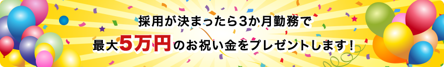 採用が決まったら3か月勤務で最大5万円のお祝い金をプレゼントします！