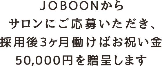 JOBOONからサロンにご応募いただき、 採用後3ヶ月働けばお祝い金50,000円を贈呈します