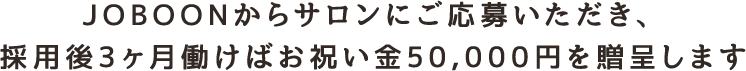 JOBOONからサロンにご応募いただき、 採用後3ヶ月働けばお祝い金50,000円を贈呈します