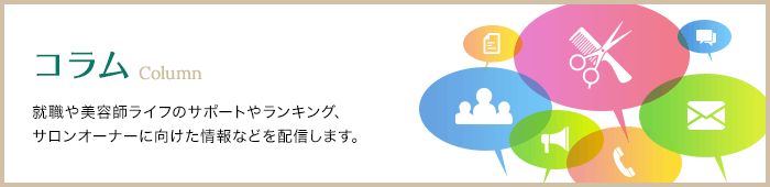 コラム Column 就職や美容師ライフのサポートやランキング、サロンオーナーに向けた情報などを配信します。